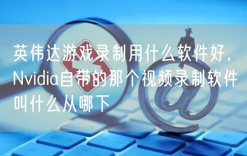 英伟达游戏录制用什么软件好,Nvidia自带的那个视频录制软件叫什么从哪下