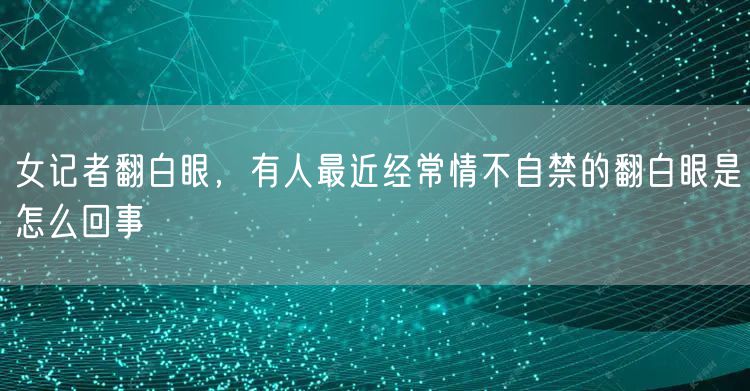 女记者翻白眼，有人最近经常情不自禁的翻白眼是怎么回事