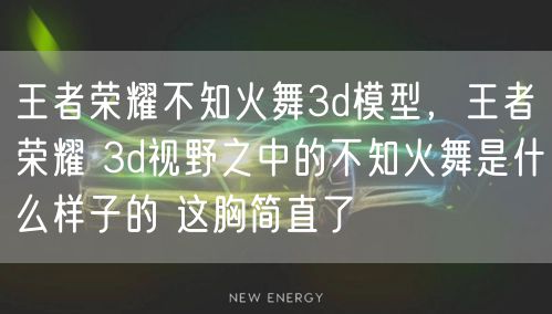 王者荣耀不知火舞3d模型，王者荣耀 3d视野之中的不知火舞是什么样子的 这胸简直了