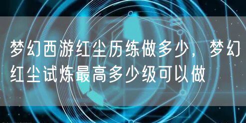 梦幻西游红尘历练做多少,梦幻红尘试炼最高多少级可以做