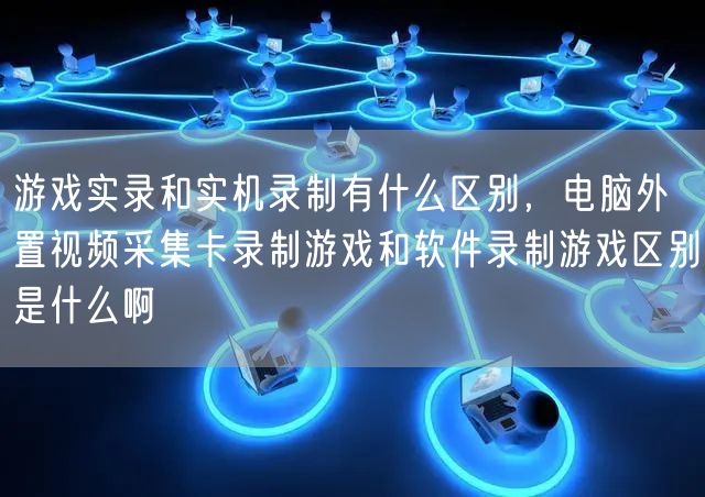 游戏实录和实机录制有什么区别，电脑外置视频采集卡录制游戏和软件录制游戏区别是什么啊
