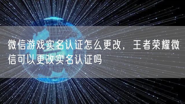 微信游戏实名认证怎么更改，王者荣耀微信可以更改实名认证吗
