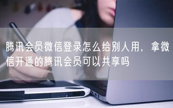 腾讯会员微信登录怎么给别人用，拿微信开通的腾讯会员可以共享吗