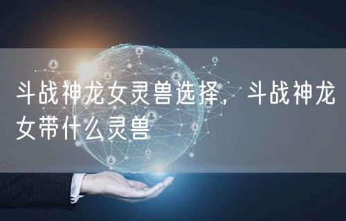 斗战神龙女灵兽选择，斗战神龙女带什么灵兽