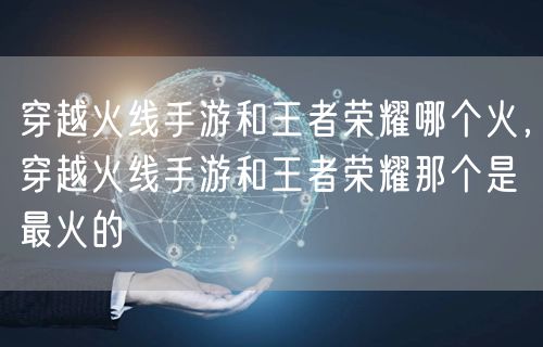 穿越火线手游和王者荣耀哪个火,穿越火线手游和王者荣耀那个是最火的