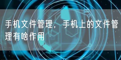手机文件管理，手机上的文件管理有啥作用