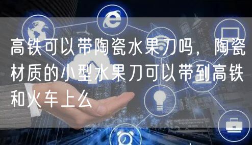 高铁可以带陶瓷水果刀吗，陶瓷材质的小型水果刀可以带到高铁和火车上么