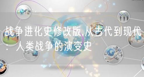 战争进化史修改版,从古代到现代:人类战争的演变史