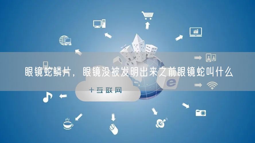 眼镜蛇鳞片,眼镜没被发明出来之前眼镜蛇叫什么