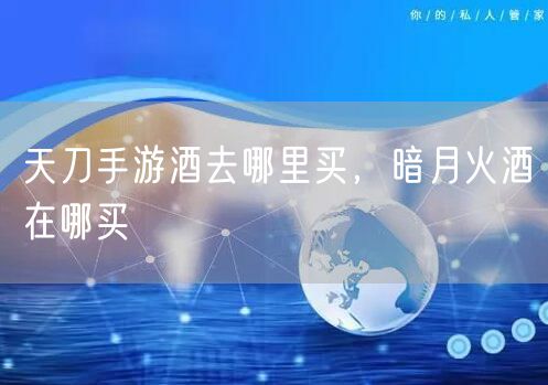 天刀手游酒去哪里买，暗月火酒在哪买