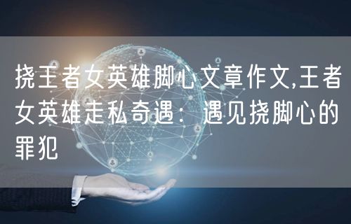 挠王者女英雄脚心文章作文,王者女英雄走私奇遇：遇见挠脚心的罪犯