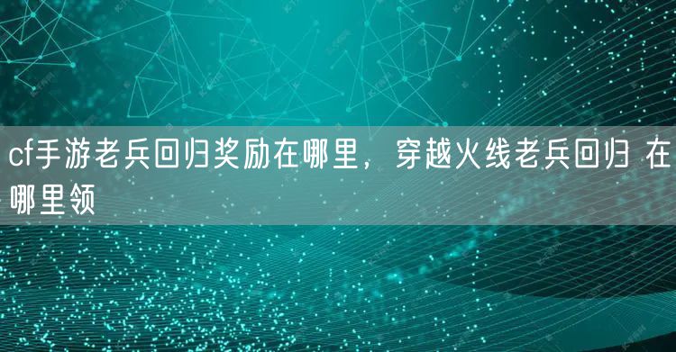 cf手游老兵回归奖励在哪里，穿越火线老兵回归 在哪里领