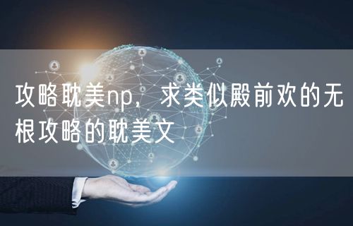 攻略耽美np,求类似殿前欢的无根攻略的耽美文