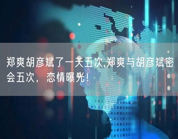 郑爽胡彦斌了一天五次,郑爽与胡彦斌密会五次，恋情曝光！