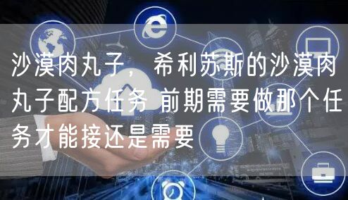 沙漠肉丸子,希利苏斯的沙漠肉丸子配方任务 前期需要做那个任务才能接还是需要