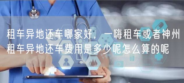 租车异地还车哪家好，一嗨租车或者神州租车异地还车费用是多少呢怎么算的呢