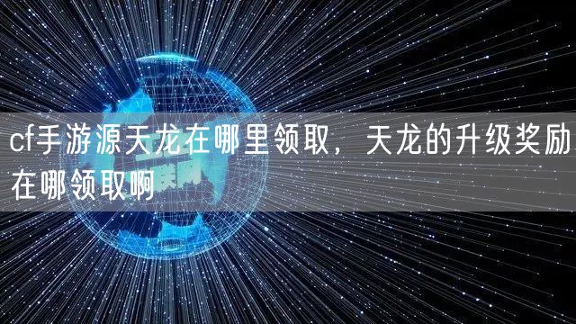 cf手游源天龙在哪里领取,天龙的升级奖励在哪领取啊