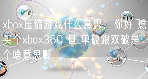 xbox压缩游戏什么意思,你好 想买个xbox360 但 单破跟双破是个啥意思啊