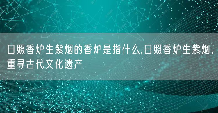 日照香炉生紫烟的香炉是指什么,日照香炉生紫烟，重寻古代文化遗产