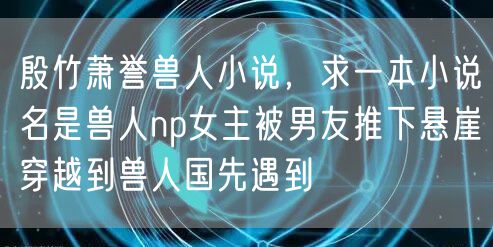 殷竹萧誉兽人小说,求一本小说名是兽人np女主被男友推下悬崖穿越到兽人国先遇到