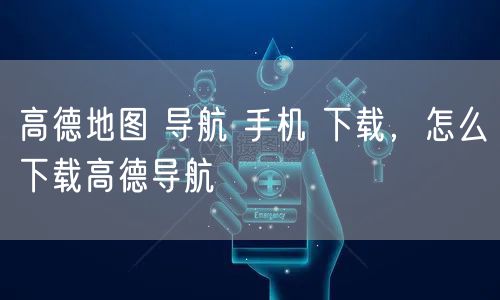 高德地图 导航 手机 下载，怎么下载高德导航