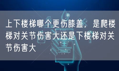 上下楼梯哪个更伤膝盖，是爬楼梯对关节伤害大还是下楼梯对关节伤害大