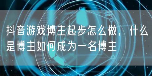 抖音游戏博主起步怎么做，什么是博主如何成为一名博主