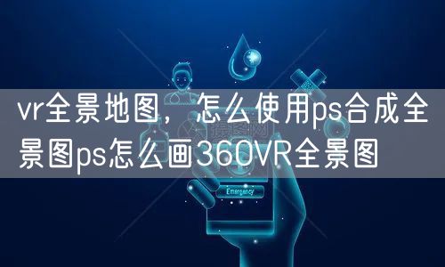 vr全景地图，怎么使用ps合成全景图ps怎么画360VR全景图