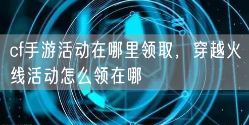 cf手游活动在哪里领取，穿越火线活动怎么领在哪