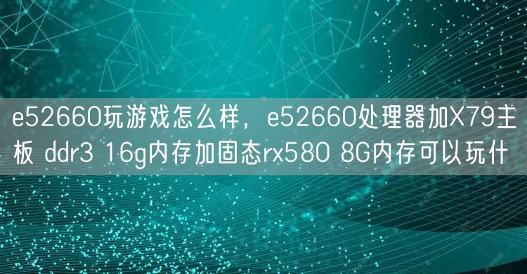 e52660玩游戏怎么样，e52660处理器加X79主板 ddr3 16g内存加固态rx580 8G内存可以玩什