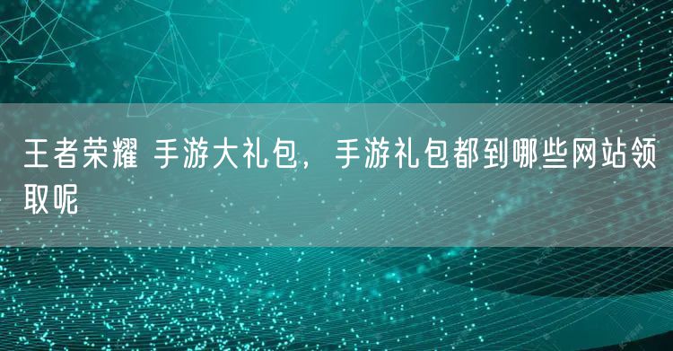 王者荣耀 手游大礼包，手游礼包都到哪些网站领取呢