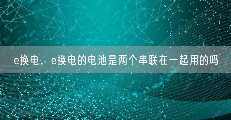 e换电，e换电的电池是两个串联在一起用的吗