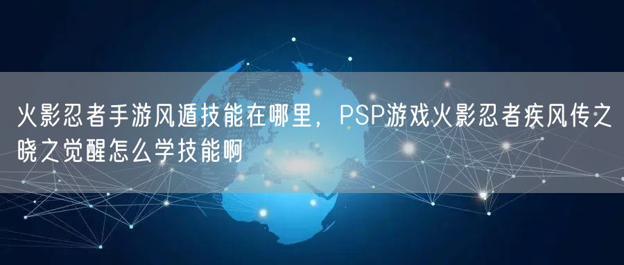 火影忍者手游风遁技能在哪里，PSP游戏火影忍者疾风传之晓之觉醒怎么学技能啊