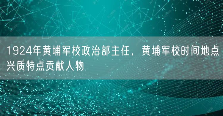 1924年黄埔军校政治部主任,黄埔军校时间地点兴质特点贡献人物