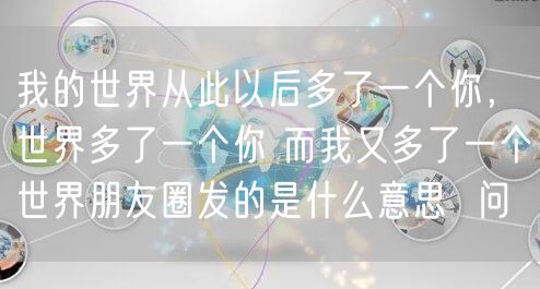 我的世界从此以后多了一个你,世界多了一个你 而我又多了一个世界朋友圈发的是什么意思 问