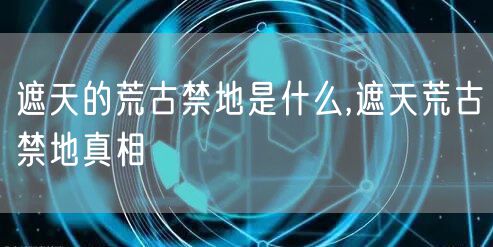 遮天的荒古禁地是什么,遮天荒古禁地真相