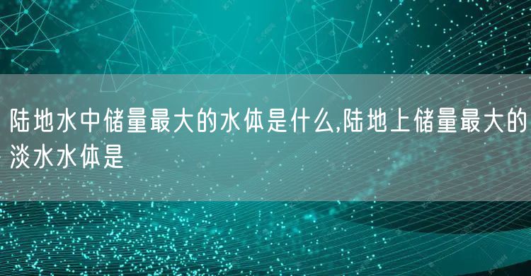 陆地水中储量最大的水体是什么,陆地上储量最大的淡水水体是