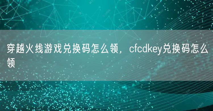 穿越火线游戏兑换码怎么领，cfcdkey兑换码怎么领