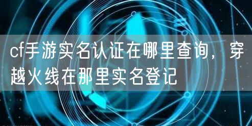 cf手游实名认证在哪里查询,穿越火线在那里实名登记