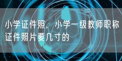 小学证件照，小学一级教师职称证件照片要几寸的