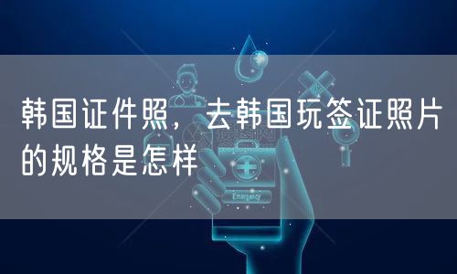 韩国证件照，去韩国玩签证照片的规格是怎样