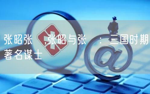 张昭张纮,张昭与张纮:三国时期著名谋士