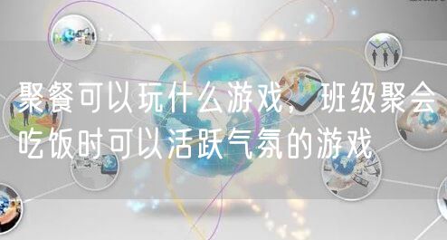 聚餐可以玩什么游戏,班级聚会吃饭时可以活跃气氛的游戏