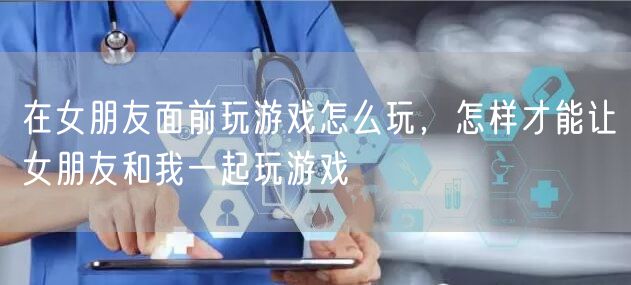 在女朋友面前玩游戏怎么玩，怎样才能让女朋友和我一起玩游戏