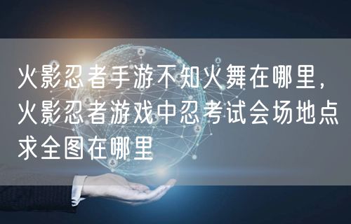 火影忍者手游不知火舞在哪里,火影忍者游戏中忍考试会场地点求全图在哪里