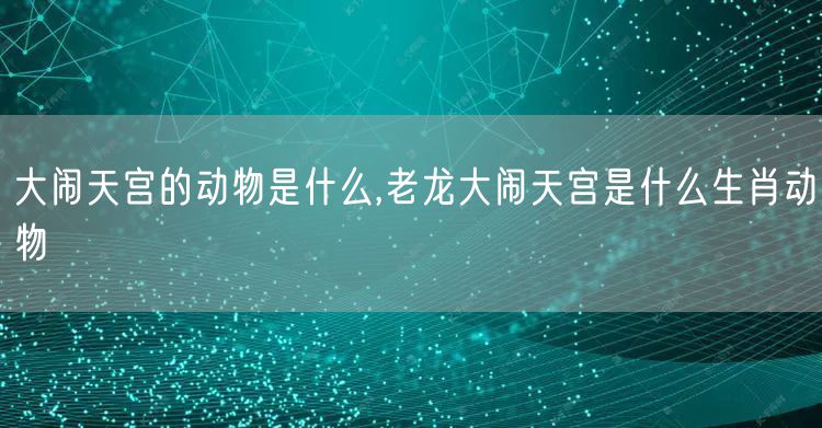 大闹天宫的动物是什么,老龙大闹天宫是什么生肖动物