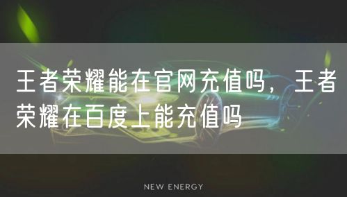 王者荣耀能在官网充值吗，王者荣耀在百度上能充值吗
