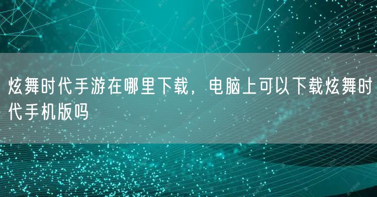 炫舞时代手游在哪里下载,电脑上可以下载炫舞时代手机版吗
