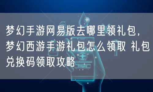 梦幻手游网易版去哪里领礼包，梦幻西游手游礼包怎么领取 礼包兑换码领取攻略