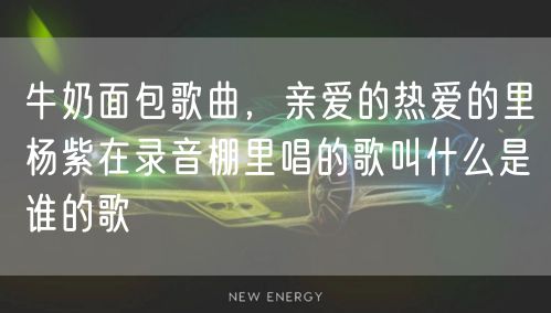 牛奶面包歌曲，亲爱的热爱的里杨紫在录音棚里唱的歌叫什么是谁的歌